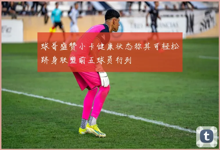 球哥盛赞小卡健康状态称其可轻松跻身联盟前五球员行列