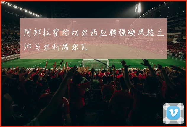 阿邦拉霍称切尔西应聘强硬风格主帅马尔科席尔瓦
