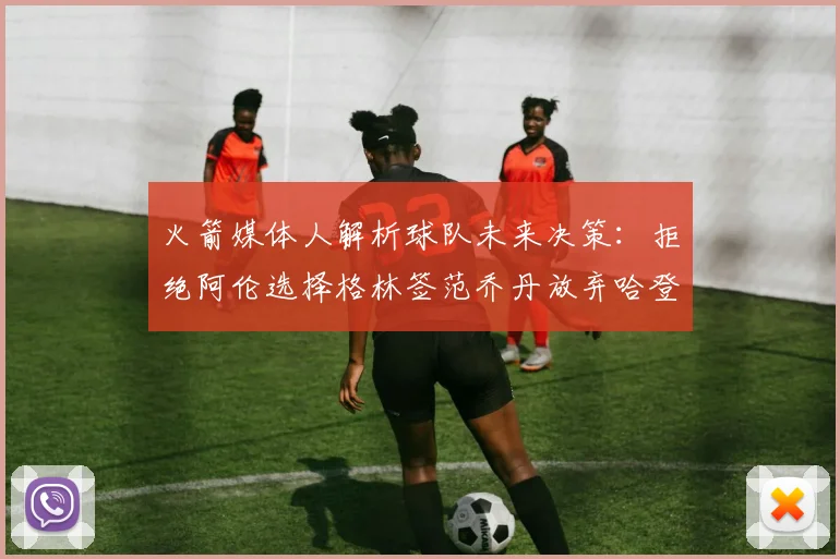 火箭媒体人解析球队未来决策：拒绝阿伦选择格林签范乔丹放弃哈登
