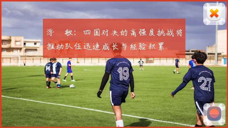 浮嶋敏：四国对决的高强度挑战将推动队伍迅速成长与经验积累