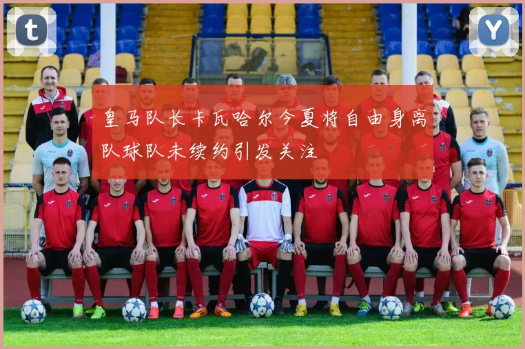 皇马队长卡瓦哈尔今夏将自由身离队球队未续约引发关注