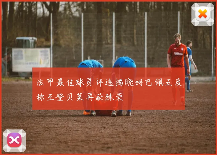 法甲最佳球员评选揭晓姆巴佩五度称王登贝莱再获殊荣