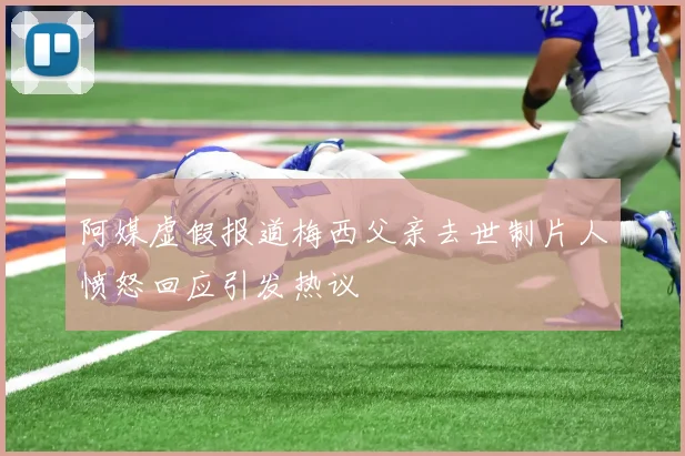 阿媒虚假报道梅西父亲去世制片人愤怒回应引发热议
