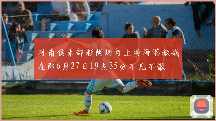 河南俱乐部彩陶坊与上海海港激战在即6月27日19点35分不见不散