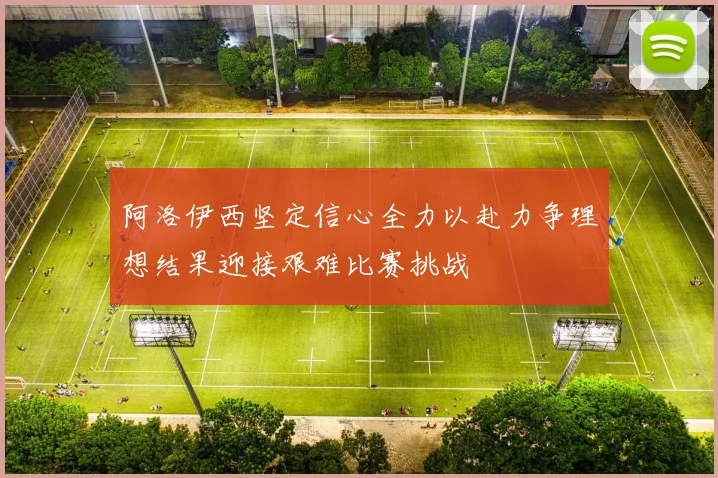 阿洛伊西坚定信心全力以赴力争理想结果迎接艰难比赛挑战