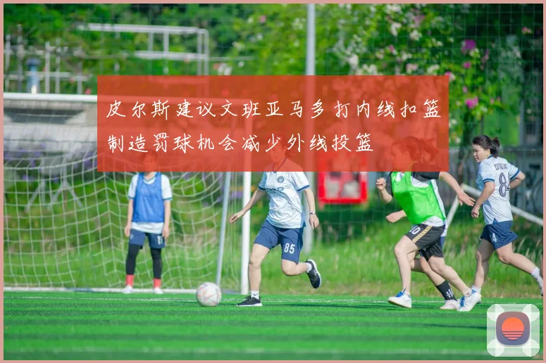 皮尔斯建议文班亚马多打内线扣篮制造罚球机会减少外线投篮