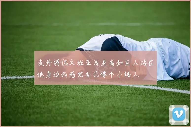麦丹调侃文班亚马身高如巨人站在他身边我感觉自己像个小矮人