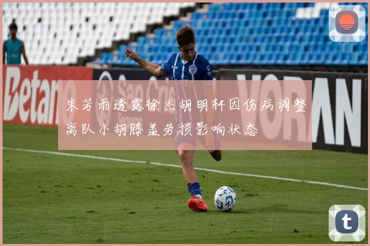 朱芳雨透露徐杰胡明轩因伤病调整离队小胡膝盖劳损影响状态