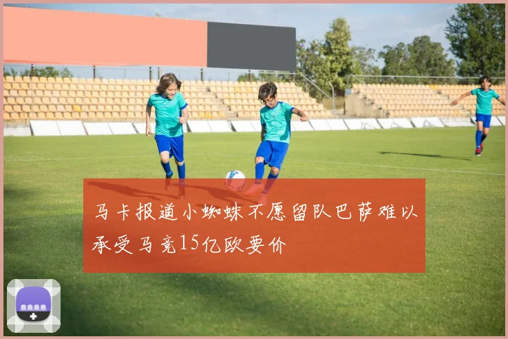 马卡报道小蜘蛛不愿留队巴萨难以承受马竞15亿欧要价
