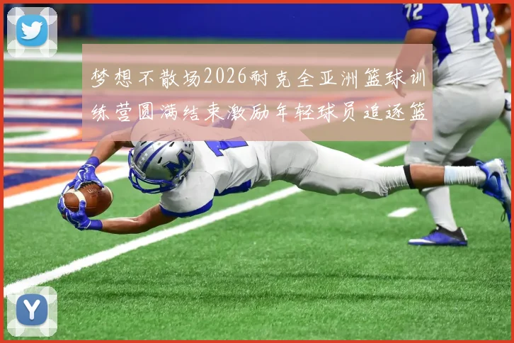 梦想不散场2026耐克全亚洲篮球训练营圆满结束激励年轻球员追逐篮球梦想