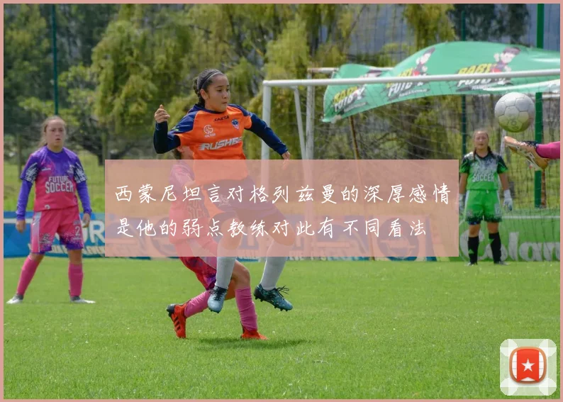 西蒙尼坦言对格列兹曼的深厚感情是他的弱点教练对此有不同看法