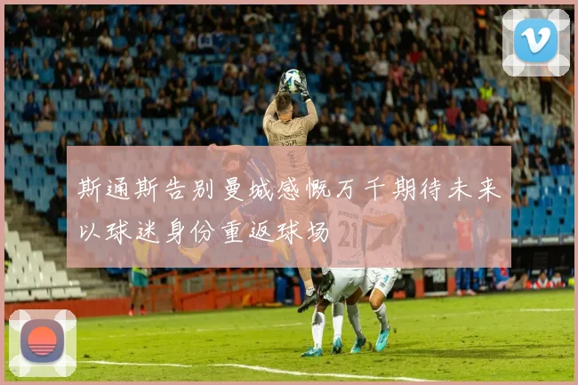 斯通斯告别曼城感慨万千期待未来以球迷身份重返球场