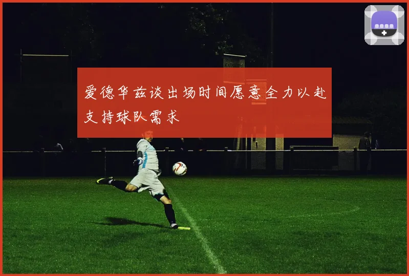 爱德华兹谈出场时间愿意全力以赴支持球队需求