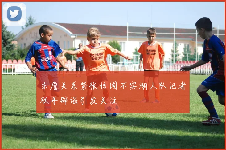 东詹关系紧张传闻不实湖人队记者联手辟谣引发关注