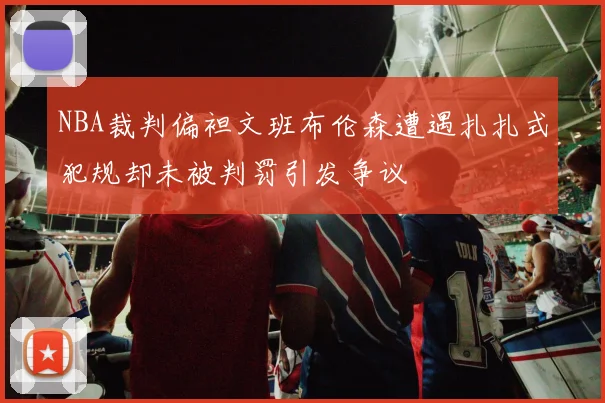 NBA裁判偏袒文班布伦森遭遇扎扎式犯规却未被判罚引发争议