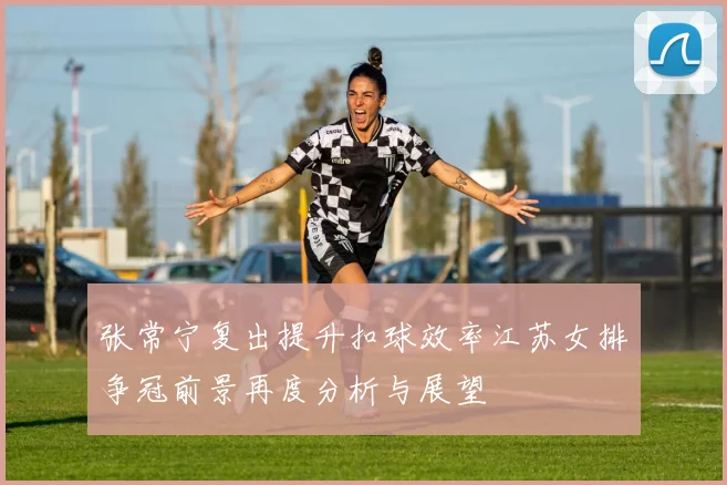 张常宁复出提升扣球效率江苏女排争冠前景再度分析与展望