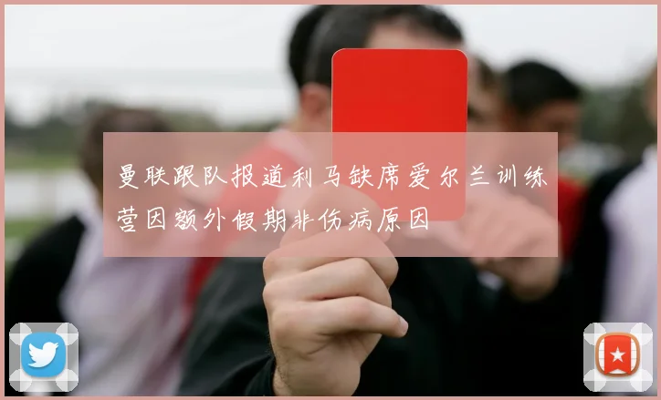 曼联跟队报道利马缺席爱尔兰训练营因额外假期非伤病原因